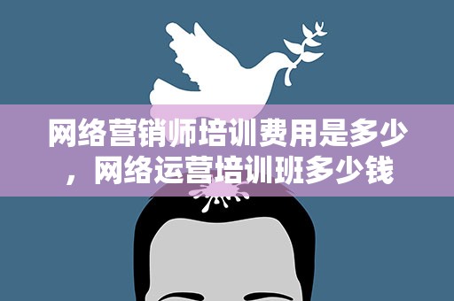 网络营销师培训费用是多少，网络运营培训班多少钱