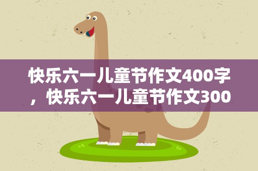 快乐六一儿童节作文400字，快乐六一儿童节作文300字