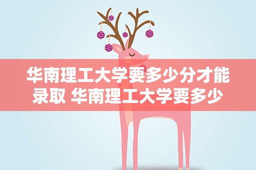 华南理工大学要多少分才能录取 华南理工大学要多少分才能录取本科