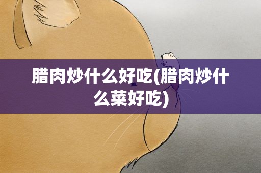 腊肉炒什么好吃(腊肉炒什么菜好吃)