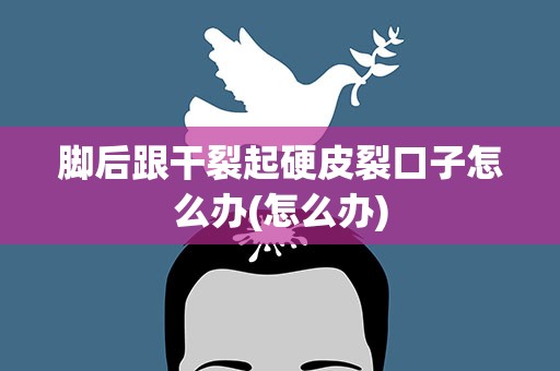 脚后跟干裂起硬皮裂口子怎么办(怎么办)