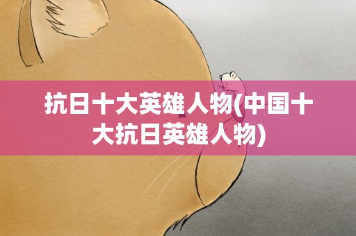 抗日十大英雄人物(中国十大抗日英雄人物)