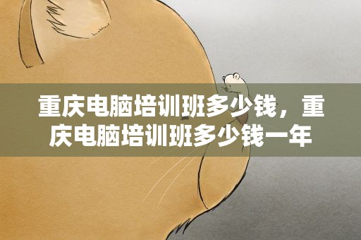 重庆电脑培训班多少钱，重庆电脑培训班多少钱一年