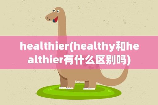 healthier(healthy和healthier有什么区别吗)