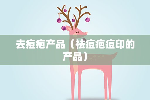 去痘疤产品（祛痘疤痘印的产品）