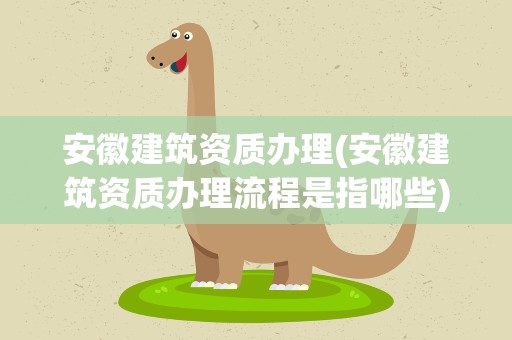 安徽建筑资质办理(安徽建筑资质办理流程是指哪些)