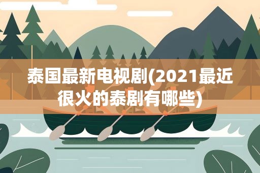 泰国最新电视剧(2021最近很火的泰剧有哪些)