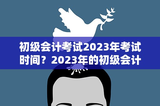 初级会计考试2023年考试时间？2023年的初级会计考试时间
