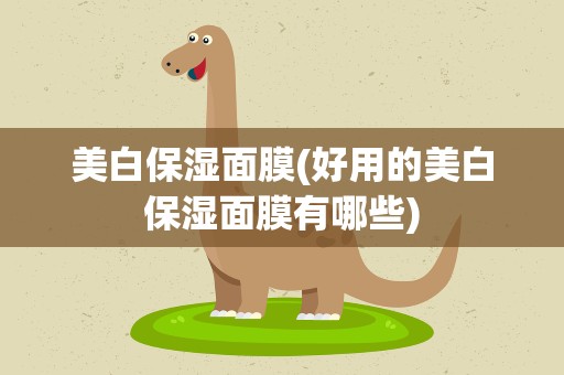 美白保湿面膜(好用的美白保湿面膜有哪些)