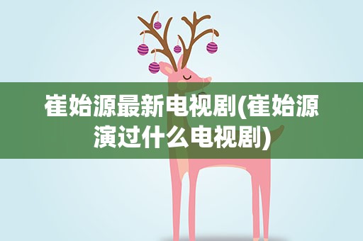 崔始源最新电视剧(崔始源演过什么电视剧)