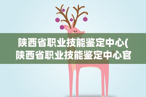 陕西省职业技能鉴定中心(陕西省职业技能鉴定中心官网)