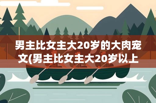 男主比女主大20岁的大肉宠文(男主比女主大20岁以上的温馨甜文)