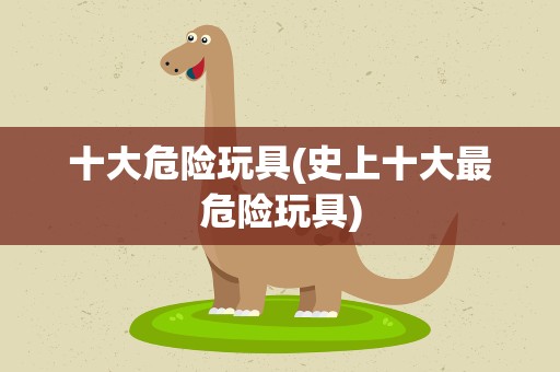 十大危险玩具(史上十大最危险玩具)