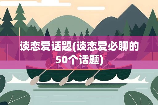 谈恋爱话题(谈恋爱必聊的50个话题)