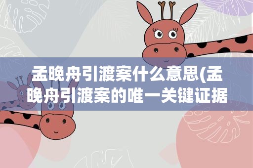 孟晚舟引渡案什么意思(孟晚舟引渡案的唯一关键证据是什么)
