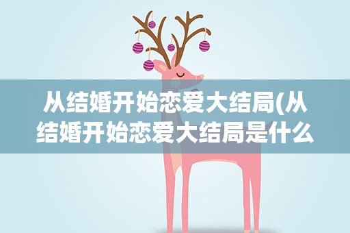 从结婚开始恋爱大结局(从结婚开始恋爱大结局是什么)