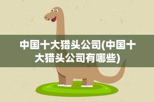 中国十大猎头公司(中国十大猎头公司有哪些)