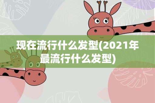现在流行什么发型(2021年最流行什么发型)