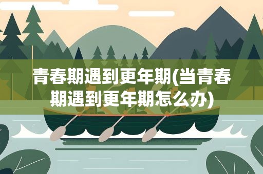 青春期遇到更年期(当青春期遇到更年期怎么办)