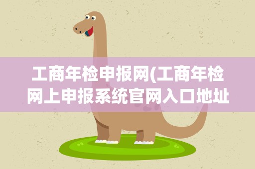 工商年检申报网(工商年检网上申报系统官网入口地址)