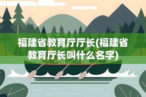 福建省教育厅厅长(福建省教育厅长叫什么名字)
