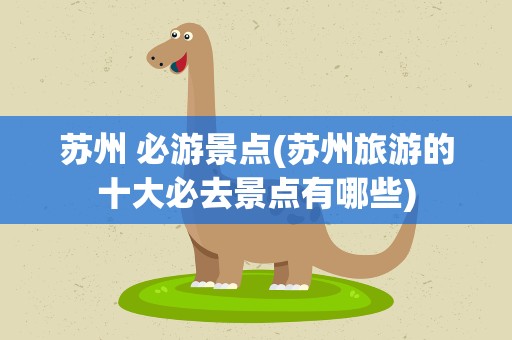 苏州 必游景点(苏州旅游的十大必去景点有哪些)