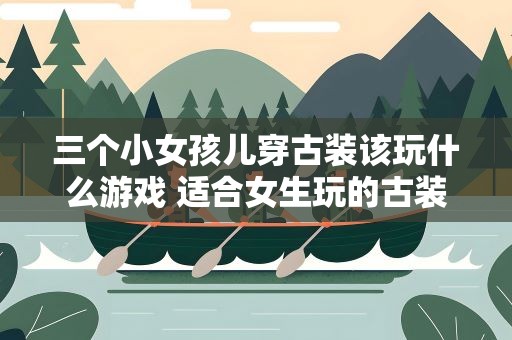 三个小女孩儿穿古装该玩什么游戏 适合女生玩的古装游戏