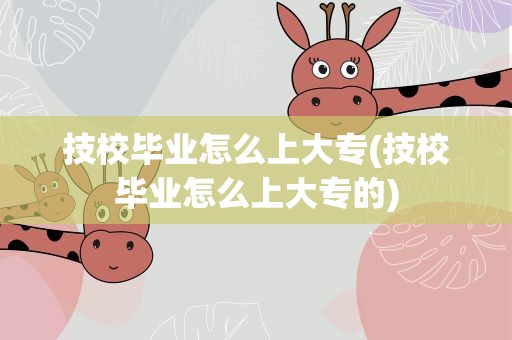技校毕业怎么上大专(技校毕业怎么上大专的)