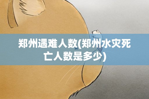 郑州遇难人数(郑州水灾死亡人数是多少)