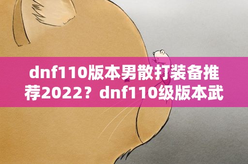 dnf110版本男散打装备推荐2022？dnf110级版本武极用什么武器 2022男散打毕业武器推荐