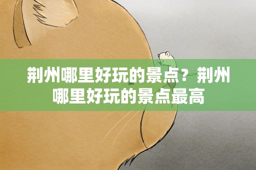 荆州哪里好玩的景点？荆州哪里好玩的景点最高