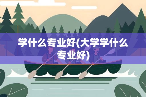 学什么专业好(大学学什么专业好)