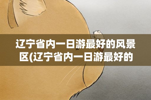 辽宁省内一日游最好的风景区(辽宁省内一日游最好的风景区排名)