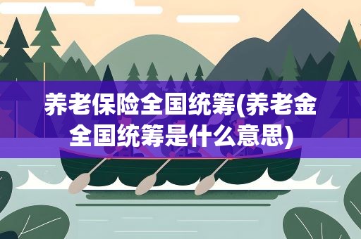 养老保险全国统筹(养老金全国统筹是什么意思)