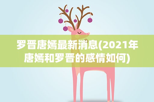 罗晋唐嫣最新消息(2021年唐嫣和罗晋的感情如何)