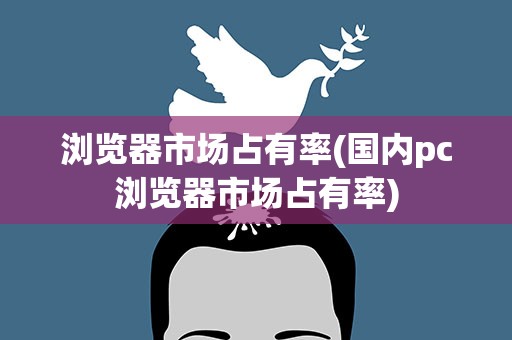 浏览器市场占有率(国内pc浏览器市场占有率)
