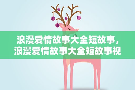 浪漫爱情故事大全短故事，浪漫爱情故事大全短故事视频