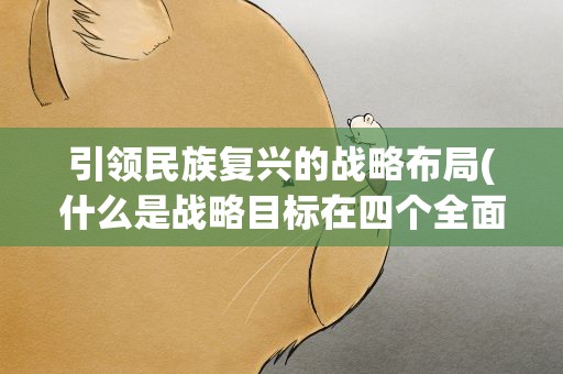 引领民族复兴的战略布局(什么是战略目标在四个全面中居于引领地位)