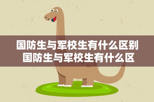 国防生与军校生有什么区别 国防生与军校生有什么区别转业
