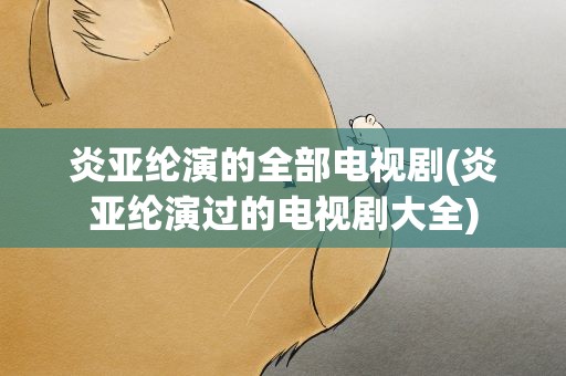 炎亚纶演的全部电视剧(炎亚纶演过的电视剧大全)