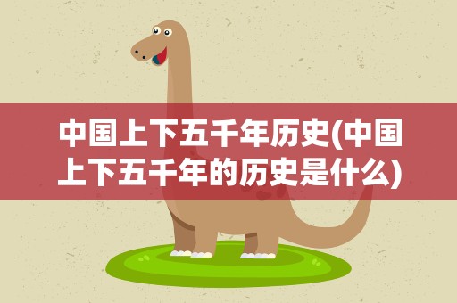 中国上下五千年历史(中国上下五千年的历史是什么)