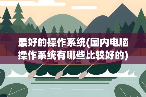 最好的操作系统(国内电脑操作系统有哪些比较好的)