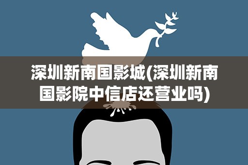深圳新南国影城(深圳新南国影院中信店还营业吗)