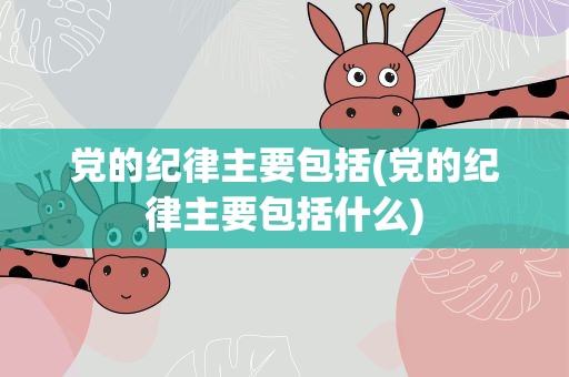 党的纪律主要包括(党的纪律主要包括什么)