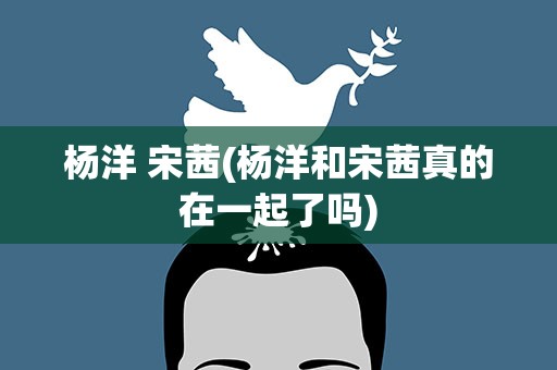 杨洋 宋茜(杨洋和宋茜真的在一起了吗)