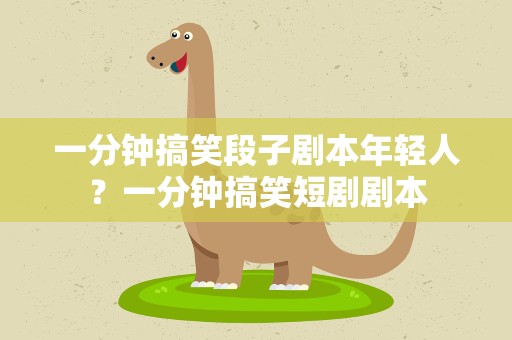 一分钟搞笑段子剧本年轻人？一分钟搞笑短剧剧本