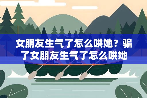 女朋友生气了怎么哄她？骗了女朋友生气了怎么哄她