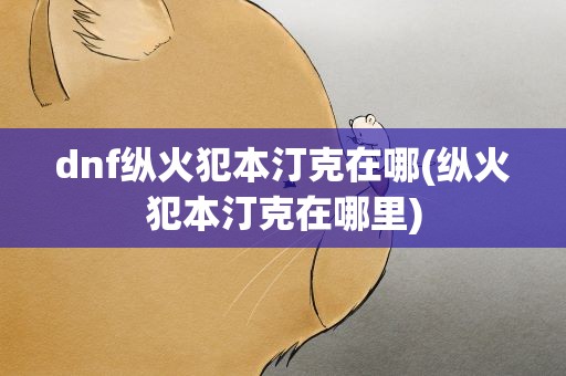 dnf纵火犯本汀克在哪(纵火犯本汀克在哪里)