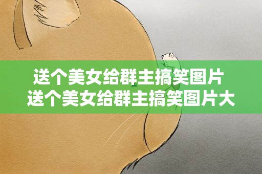送个美女给群主搞笑图片 送个美女给群主搞笑图片大全