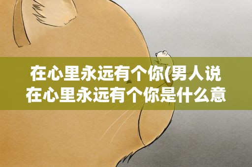 在心里永远有个你(男人说在心里永远有个你是什么意思)